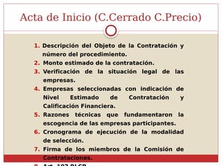 1. Descripción del Objeto de la Contratación y
número del procedimiento.
2. Monto estimado de la contratación.
3. Verificación de la situación legal de las
empresas.
4. Empresas seleccionadas con indicación de
Nivel Estimado de Contratación y
Calificación Financiera.
5. Razones técnicas que fundamentaron la
escogencia de las empresas participantes.
6. Cronograma de ejecución de la modalidad
de selección.
7. Firma de los miembros de la Comisión de
Contrataciones.
Acta de Inicio (C.Cerrado C.Precio)
 