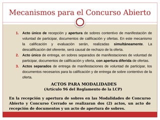 Mecanismos para el Concurso Abierto
1. Acto único de recepción y apertura de sobres contentivo de manifestación de
voluntad de participar, documentos de calificación y ofertas. En este mecanismo
la calificación y evaluación serán, realizadas simultáneamente. La
descalificación del oferente, será causal de rechazo de la oferta.
2. Acto único de entrega, en sobres separados de manifestaciones de voluntad de
participar, documentos de calificación y oferta, con apertura diferida de ofertas.
3. Actos separados de entrega de manifestaciones de voluntad de participar, los
documentos necesarios para la calificación y de entrega de sobre contentivo de la
oferta.
(Artículo 96 del Reglamento de la LCP)
En la recepción y apertura de sobres en las Modalidades de Concurso
Abierto y Concurso Cerrado se realizaran dos (2) actos, un acto de
recepción de documentos y un acto de apertura de sobres.
ACTOS PARA MODALIDADES
 
