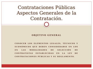 O BJ E TIVO G E NE RA L
C O N O C E R L O S E L E M E N T O S L E G A L E S , T É C N I C O S Y
E C O N Ó M I C O S Q U E D E B E N C O N S I D E R A R S E E N L O S
E N L A S M O D A L I D A D E S D E S E L E C C I Ó N D E
C O N T R AT I S TA S E S TA B L E C I D A S E N L A L E Y D E
C O N T R ATA C I O N E S P Ú B L I C A S Y S U R E G L A M E N T O.
Contrataciones Públicas
Aspectos Generales de la
Contratación.
 