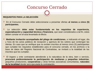 Concurso Cerrado
REQUISITOS PARA LA SELECCIÓN
 En el Concurso Cerrado debe seleccionarse a presentar ofertas al menos a cinco (5)
participantes.
 La selección debe estar fundamentada en los requisitos de experiencia,
especialización y capacidad técnica y financiera, que sean considerados a tal fin, estos
deben constar en el acta levantada al efecto.
 Mediante invitación acompañada del pliego de condiciones, e indicando el lugar, día
y hora de los actos públicos de recepción y apertura de los sobres que contengan las
ofertas. En caso que se verifique que no existen inscritos al menos cinco (5) participantes
que cumplan los requisitos establecidos para el concurso cerrado, en los archivos o la
base de datos del Registro Nacional de Contratistas, se invitará a la totalidad de los
inscritos que los cumplan.
 El órgano u ente contratante atendiendo a la naturaleza de la obra, bien o servicio,
procurará preferentemente la participación de medianas y pequeñas industrias,
pequeños productores, cooperativas y otras formas asociativas comunitarias, naturales
de la localidad donde será ejecutada la contratación.
 