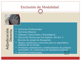 Exclusión de Modalidad
Adjudicación
Directa
 Servicios Profesionales
 Servicios Básicos
 Alianzas Comerciales y Estratégicas
 Ejecución Directa por los Sujetos del Art. 3

Decreto de estado de Excepción.
 Bienes, productos y servicios para la seguridad y
defensa de la nación.
 Productos alimenticios y medicamentos de primera
necesidad en condiciones de desabastecimiento
 Servicios Profesionales
Art. 05
DLCP.
 