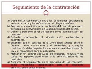 Seguimiento de la contratación
a) Debe existir coincidencia entre las condiciones establecidas
en los contratos y las señaladas en el pliego y la oferta
b) Procurar el conocimiento del contenido del contrato por parte
de todos los intervinientes en la administración del mismo.
c) Definir claramente el rol del usuario como administrador del
contrato.
d) Delimitar claramente el vínculo entre contratista y
contratante.
e) Entender que el contrato es la vinculación jurídica entre el
órgano o ente contratante y el contratista, y cualquier
modificación debe respetar los mecanismos establecidos en la
ley y el reglamento para su aplicación.
f) Mantener un control adecuado de registros, minutas y de
todos los aspectos pertinentes a la administración de los
contratos.
g) Asegurar el seguimiento en la ejecución de los contratos,
como mecanismo indispensable para la adecuada
administración de los mismos.
 