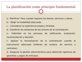 La planificación como principio fundamental
a.- Planificar: Para cuando requiero los bienes, servicios u obras.
b.- Elegir la modalidad adecuada.
c.- Considerar la experiencia propia y foránea.
d.- Coordinar los esfuerzos de los actores de la contratación.
e.- Celeridad en los procesos de calificación, evaluación,
recomendación y decisión.
f.- Agilizar la formalización de la contratación usando el
instrumento adecuado (órdenes de compra, de servicio o
contratos).
d.- Asegurar la gestión administrativa para obtención oportuna de
garantías y pagos de anticipos.
 
