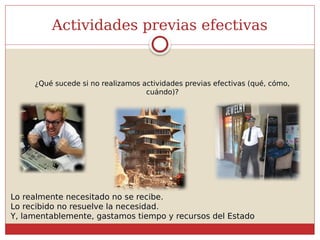 Actividades previas efectivas
¿Qué sucede si no realizamos actividades previas efectivas (qué, cómo,
cuándo)?
Lo realmente necesitado no se recibe.
Lo recibido no resuelve la necesidad.
Y, lamentablemente, gastamos tiempo y recursos del Estado
 