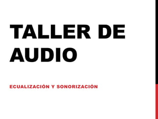 TALLER DE
AUDIO
ECUALIZACIÓN Y SONORIZACIÓN
 