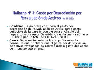 Hallazgo Nº 3: Gasto por Depreciación por Reevaluación de Activos (cta 6110830)Condición: La empresa considera el gasto por depreciación de reevaluación de Activo como gasto deducible de la base imponible para el cálculo del impuesto sobre renta. Se evidencia en la cuenta número 6110830 por un total de ¢16.626.928,00 Causa: Desconocimiento de la compañía sobre la normativa que establece que el gasto por depreciación de activos revaluados no corresponde a gasto deducible de impuesto sobre renta.