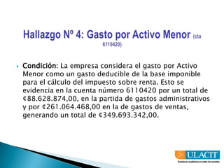 Hallazgo Nº 4: Gasto por Activo Menor (cta 6110420)Condición: La empresa considera el gasto por Activo Menor como un gasto deducible de la base imponible para el cálculo del impuesto sobre renta. Esto se evidencia en la cuenta número 6110420 por un total de ¢88.628.874,00, en la partida de gastos administrativos y por ¢261.064.468,00 en la de gastos de ventas, generando un total de ¢349.693.342,00.
