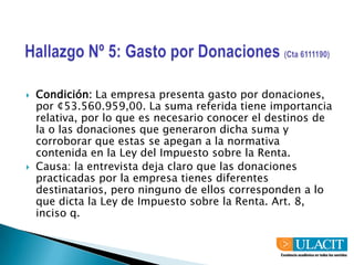 Hallazgo Nº 5: Gasto por Donaciones (Cta 6111190)Condición: La empresa presenta gasto por donaciones, por ¢53.560.959,00. La suma referida tiene importancia relativa, por lo que es necesario conocer el destinos de la o las donaciones que generaron dicha suma y corroborar que estas se apegan a la normativa contenida en la Ley del Impuesto sobre la Renta.Causa: la entrevista deja claro que las donaciones practicadas por la empresa tienes diferentes destinatarios, pero ninguno de ellos corresponden a lo que dicta la Ley de Impuesto sobre la Renta. Art. 8, inciso q.