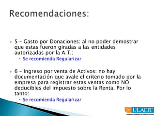 Recomendaciones:1 - Conciliación de lo declarado en Ventas con lo declarado en Renta. Este elemento provocó que el Contribuyente fuere seleccionado para el proceso de fiscalización.En el caso se recomienda Regularizar.2 - El manejo de la cuenta de Incobrables debe apegarse a los procedimientos legales existentes y dejar la política de registrar las deudas con más de 180 días de vencimiento como gasto incobrable. El registro se efectuará una vez usados todos los instrumentos viables para el cobro.Se recomienda continuar con el proceso siempre que se cuente con la documentación que demuestre que existe parte de las deudas registradas como Gasto incobrable que han seguido todo el procedimiento legal para su recuperación. Con esto se puede reducir la suma que está incrementando fuertemente al monto a cancelar.