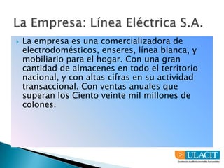 La Empresa: Línea Eléctrica S.A.La empresa es una comercializadora de electrodomésticos, enseres, línea blanca, y mobiliario para el hogar. Con una gran cantidad de almacenes en todo el territorio nacional, y con altas cifras en su actividad transaccional. Con ventas anuales que superan los Ciento veinte mil millones de colones.