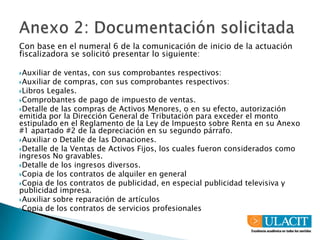 Anexo 2: Documentación solicitadaCon base en el numeral 6 de la comunicación de inicio de la actuación fiscalizadora se solicitó presentar lo siguiente:Auxiliar de ventas, con sus comprobantes respectivos:Auxiliar de compras, con sus comprobantes respectivos:Libros Legales.Comprobantes de pago de impuesto de ventas.Detalle de las compras de Activos Menores, o en su efecto, autorización emitida por la Dirección General de Tributación para exceder el monto estipulado en el Reglamento de la Ley de Impuesto sobre Renta en su Anexo #1 apartado #2 de la depreciación en su segundo párrafo.Auxiliar o Detalle de las Donaciones.Detalle de la Ventas de Activos Fijos, los cuales fueron considerados como ingresos No gravables.Detalle de los ingresos diversos.Copia de los contratos de alquiler en generalCopia de los contratos de publicidad, en especial publicidad televisiva y publicidad impresa.Auxiliar sobre reparación de artículosCopia de los contratos de servicios profesionales 