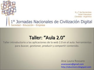 Taller: “Aula 2.0”  Taller introductorio a las aplicaciones de la web 2.0 en el aula: herramientas para  buscar, gestionar, producir  y  compartir  contenido. Ana Laura Rossaro [email_address] http://educ2cero.blogspot.com 