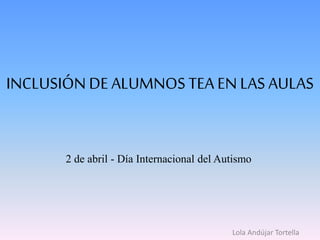 INCLUSIÓN DEALUMNOS TEA EN LAS AULAS
2 de abril - Día Internacional del Autismo
Lola Andújar Tortella
 