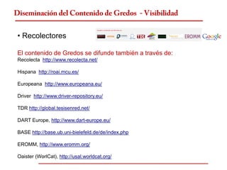 Diseminación del Contenido de Gredos - Visibilidad


 • Recolectores

 El contenido de Gredos se difunde también a través de:
 Recolecta http://www.recolecta.net/

 Hispana http://roai.mcu.es/

 Europeana http://www.europeana.eu/

 Driver http://www.driver-repository.eu/

 TDR http://global.tesisenred.net/

 DART Europe, http://www.dart-europe.eu/

 BASE http://base.ub.uni-bielefeld.de/de/index.php

 EROMM, http://www.eromm.org/

 Oaister (WorlCat), http://usal.worldcat.org/
 