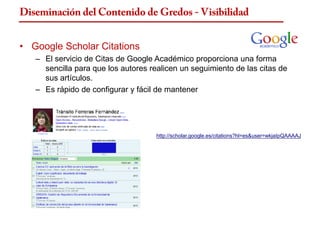 Diseminación del Contenido de Gredos - Visibilidad


• Google Scholar Citations
   – El servicio de Citas de Google Académico proporciona una forma
     sencilla para que los autores realicen un seguimiento de las citas de
     sus artículos.
   – Es rápido de configurar y fácil de mantener




                                     http://scholar.google.es/citations?hl=es&user=wkjaIpQAAAAJ
 