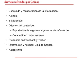 Servicios ofrecidos por Gredos


 • Búsqueda y recuperación de la información.
 • Alertas.
 • Estadísticas
 • Difusión del contenido:
    – Exportación de registros a gestores de referencias.
    – Compartir en redes sociales.
 • Presencia en Facebook y Twitter.
 • Información y noticias: Blog de Gredos.
 • Autoarchivo
 