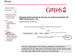 Alertas




          Una vez registrado en Mi Gredos, podemos suscribirnos a
          cualquiera de las colecciones de Gredos para recibir alertas cada
          vez que haya algún título nuevo en esa colección.
 