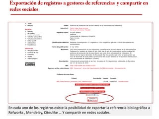 Exportación de registros a gestores de referencias y compartir en
redes sociales




En cada uno de los registros existe la posibilidad de exportar la referencia bibliográfica a
Refworks , Mendeley, Citeulike … Y compartir en redes sociales.
 