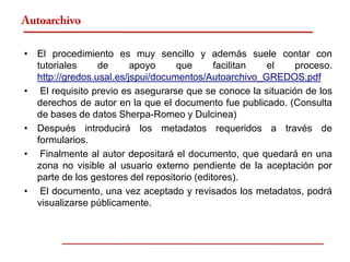 Autoarchivo

• El procedimiento es muy sencillo y además suele contar con
  tutoriales     de      apoyo     que       facilitan el    proceso.
  http://gredos.usal.es/jspui/documentos/Autoarchivo_GREDOS.pdf
• El requisito previo es asegurarse que se conoce la situación de los
  derechos de autor en la que el documento fue publicado. (Consulta
  de bases de datos Sherpa-Romeo y Dulcinea)
• Después introducirá los metadatos requeridos a través de
  formularios.
• Finalmente al autor depositará el documento, que quedará en una
  zona no visible al usuario externo pendiente de la aceptación por
  parte de los gestores del repositorio (editores).
• El documento, una vez aceptado y revisados los metadatos, podrá
  visualizarse públicamente.
 