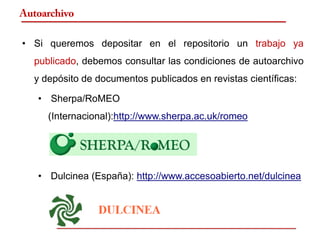 Autoarchivo

• Si queremos depositar en el repositorio un trabajo ya
  publicado, debemos consultar las condiciones de autoarchivo
  y depósito de documentos publicados en revistas científicas:

   • Sherpa/RoMEO
     (Internacional):http://www.sherpa.ac.uk/romeo




   • Dulcinea (España): http://www.accesoabierto.net/dulcinea
 