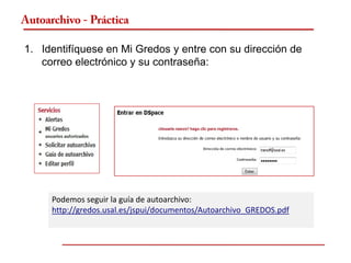 Autoarchivo - Práctica

1. Identifíquese en Mi Gredos y entre con su dirección de
   correo electrónico y su contraseña:




      Podemos seguir la guía de autoarchivo:
      http://gredos.usal.es/jspui/documentos/Autoarchivo_GREDOS.pdf
 