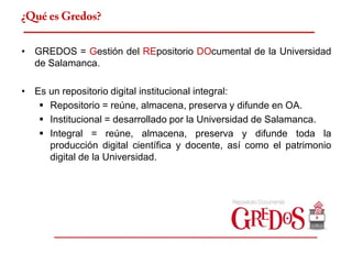 ¿Qué es Gredos?

• GREDOS = Gestión del REpositorio DOcumental de la Universidad
  de Salamanca.

• Es un repositorio digital institucional integral:
    Repositorio = reúne, almacena, preserva y difunde en OA.
    Institucional = desarrollado por la Universidad de Salamanca.
    Integral = reúne, almacena, preserva y difunde toda la
     producción digital científica y docente, así como el patrimonio
     digital de la Universidad.
 
