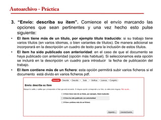 Autoarchivo - Práctica

3. “Envío: describa su ítem”. Comience el envío marcando las
   opciones que sean pertinentes y una vez hecho esto pulse
   siguiente:
•   El ítem tiene más de un título, por ejemplo título traducido: si su trabajo tiene
    varios títulos (en varios idiomas, o bien variantes de títulos). De manera adicional se
    incorporará en la descripción un cuadro de texto para la inclusión de estos títulos.
•   El ítem ha sido publicado con anterioridad: en el caso de que el documento se
    haya publicado con anterioridad (opción más habitual). Si seleccionamos esta opción
    se incluirá en la descripción un cuadro para introducir la fecha de publicación del
    trabajo.
•   El ítem contiene más de un fichero: esta opción permitirá subir varios ficheros si el
    documento está divido en varios ficheros pdf.
 