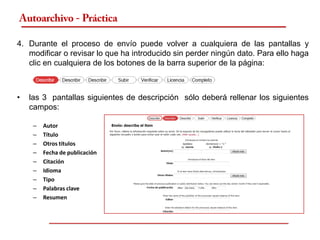 Autoarchivo - Práctica

4. Durante el proceso de envío puede volver a cualquiera de las pantallas y
   modificar o revisar lo que ha introducido sin perder ningún dato. Para ello haga
   clic en cualquiera de los botones de la barra superior de la página:



•   las 3 pantallas siguientes de descripción sólo deberá rellenar los siguientes
    campos:

     –   Autor
     –   Título
     –   Otros títulos
     –   Fecha de publicación
     –   Citación
     –   Idioma
     –   Tipo
     –   Palabras clave
     –   Resumen
 