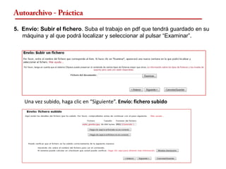 Autoarchivo - Práctica

5. Envío: Subir el fichero. Suba el trabajo en pdf que tendrá guardado en su
   máquina y al que podrá localizar y seleccionar al pulsar “Examinar”.




    Una vez subido, haga clic en “Siguiente”. Envío: fichero subido
 
