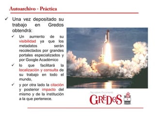 Autoarchivo - Práctica

 Una vez depositado su
  trabajo   en   Gredos
  obtendrá:
     Un aumento de su
      visibilidad ya que los
      metadatos              serán
      recolectados por grandes
      portales especializados y
      por Google Académico
     lo    que    facilitará    la
      localización y consulta de
      su trabajo en todo el
      mundo,
     y por otra lado la citación
      y posterior impacto del
      mismo y de la institución
      a la que pertenece.
 