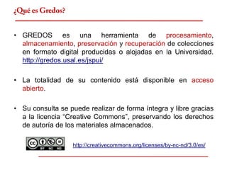 ¿Qué es Gredos?


• GREDOS es una herramienta de procesamiento,
  almacenamiento, preservación y recuperación de colecciones
  en formato digital producidas o alojadas en la Universidad.
  http://gredos.usal.es/jspui/

• La totalidad de su contenido está disponible en acceso
  abierto.

• Su consulta se puede realizar de forma íntegra y libre gracias
  a la licencia “Creative Commons”, preservando los derechos
  de autoría de los materiales almacenados.

                  http://creativecommons.org/licenses/by-nc-nd/3.0/es/
 