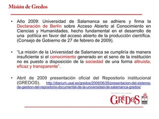 Misión de Gredos

 • Año 2009: Universidad de Salamanca se adhiere y firma la
   Declaración de Berlín sobre Acceso Abierto al Conocimiento en
   Ciencias y Humanidades, hecho fundamental en el desarrollo de
   una política en favor del acceso abierto de la producción científica.
   (Consejo de Gobierno de 27 de febrero de 2009).

 • “La misión de la Universidad de Salamanca se cumpliría de manera
   insuficiente si el conocimiento generado en el seno de la institución
   no es puesto a disposición de la sociedad de una forma altruista,
   eficaz y transparente”.

 • Abril de 2009 presentación oficial del Repositorio institucional
   (GREDOS). http://diarium.usal.es/gredos/2009/06/26/presentacion-del-sistema-
    de-gestion-del-repositorio-documental-de-la-universidad-de-salamanca-gredos/
 