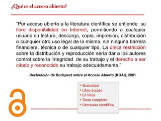 ¿Qué es el acceso abierto?


  “Por acceso abierto a la literatura científica se entiende su
  libre disponibilidad en Internet, permitiendo a cualquier
  usuario su lectura, descarga, copia, impresión, distribución
  o cualquier otro uso legal de la misma, sin ninguna barrera
  financiera, técnica o de cualquier tipo. La única restricción
  sobre la distribución y reproducción sería dar a los autores
  control sobre la integridad de su trabajo y el derecho a ser
  citado y reconocido su trabajo adecuadamente.”
        Declaración de Budapest sobre el Acceso Abierto (BOAI), 2001

                                     Gratuidad
                                     Libre acceso
                                     En línea
                                     Texto completo
                                     Literatura científica
 