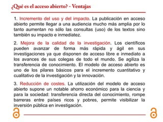 ¿Qué es el acceso abierto? - Ventajas

 1. Incremento del uso y del impacto. La publicación en acceso
 abierto permite llegar a una audiencia mucho más amplia por lo
 tanto aumentan no sólo las consultas (uso) de los textos sino
 también su impacto e inmediatez.
 2. Mejora de la calidad de la investigación. Los científicos
 pueden avanzar de forma más rápida y ágil en sus
 investigaciones ya que disponen de acceso libre e inmediato a
 los avances de sus colegas de todo el mundo. Se agiliza la
 transferencia de conocimiento. El modelo de acceso abierto es
 uno de los pilares básicos para el incremento cuantitativo y
 cualitativo de la investigación y la innovación.
 3. Reducción de costes. La utilización del modelo de acceso
 abierto supone un notable ahorro económico para la ciencia y
 para la sociedad: transferencia directa del conocimiento, rompe
 barreras entre países ricos y pobres, permite visibilizar la
 inversión pública en investigación.
 