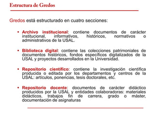Estructura de Gredos

Gredos está estructurado en cuatro secciones:

    Archivo institucional: contiene documentos de carácter
     institucional,   informativos, históricos, normativos o
     administrativos de la USAL.

    Biblioteca digital: contiene las colecciones patrimoniales de
     documentos históricos, fondos específicos digitalizados de la
     USAL y proyectos desarrollados en la Universidad.

    Repositorio científico: contiene la investigación científica
     producida o editada por los departamentos y centros de la
     USAL: artículos, ponencias, tesis doctorales, etc.

    Repositorio docente: documentos de carácter didáctico
     producidos por la USAL y entidades colaboradoras: materiales
     didácticos, trabajos fin de carrera, grado o máster,
     documentación de asignaturas
 