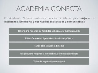 ACADEMIA CONECTA
En Academia Conecta realizamos terapias y talleres para mejorar tu
Inteligencia Emocional y tus habilidades sociales y comunicativas
Taller para mejorar las habilidades Sociales y Comunicativas
Taller Oratoria - Aprender a hablar en público
Taller para vencer la timidez
Terapia para mejorar la autoestima y autoconocimiento
Taller de regulación emocional
 