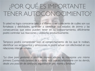 ¿POR QUÉ ES IMPORTANTE
TENER AUTOCONOCIMIENTO?	
Si usted no logra conocerse bien a sí mismo, a ser consciente de cuáles son sus
fortalezas y debilidades, aprender a identiﬁcar sus estados de ánimo y las
consecuencias que estos pueden tener en su comportamiento, difícilmente
podrá controlar sus reacciones y utilizarlas productivamente. 	
!
Tampoco podrá comprender bien el comportamiento de los que le rodean,
identiﬁcar sus sentimientos y emociones, ni podrá actuar con efectividad en sus
relaciones interpersonales.
CONECTA!
Perfecciona tus habilidades sociales
 