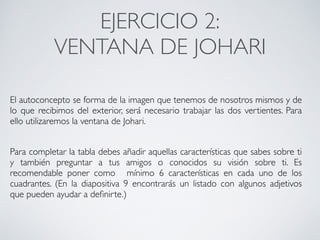 EJERCICIO 1:	
TABLA AUTOCONOCIMIENTO	
Objetivos pedagógicos: Conocer la imagen que tienes de tí mism@, si te
gusta o no y si tienes intención de producir cambios.	
Descripción: Completar la tabla del autoconcepto, con toda la información
que puedas sobre ti mism@. Se diferenciarán los apartados de
autoconocimiento, autoestima y autorrealización, en base a las 5 áreas que
engloban a las personas que son: académico/laboral, física, emocional, familiar y
social 	
!
*Una vez hemos completado el cuadro debemos preguntarnos	
• Cómo nos sentimos con aquellos aspectos añadidos que consideramos
negativos? Queremos cambiar estos aspectos? Cómo vamos a hacerlo?	
CONECTA!
Perfecciona tus habilidades sociales
 