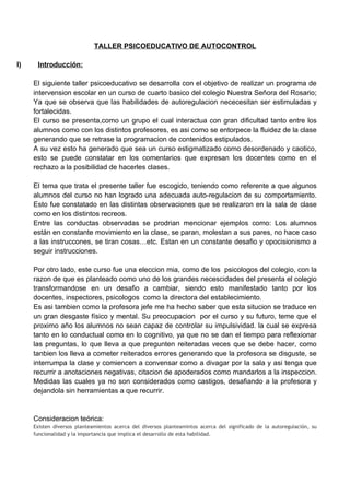 TALLER PSICOEDUCATIVO DE AUTOCONTROL

I)    Introducción:

     El siguiente taller psicoeducativo se desarrolla con el objetivo de realizar un programa de
     intervension escolar en un curso de cuarto basico del colegio Nuestra Señora del Rosario;
     Ya que se observa que las habilidades de autoregulacion nececesitan ser estimuladas y
     fortalecidas.
     El curso se presenta,como un grupo el cual interactua con gran dificultad tanto entre los
     alumnos como con los distintos profesores, es asi como se entorpece la fluidez de la clase
     generando que se retrase la programacion de contenidos estipulados.
     A su vez esto ha generado que sea un curso estigmatizado como desordenado y caotico,
     esto se puede constatar en los comentarios que expresan los docentes como en el
     rechazo a la posibilidad de hacerles clases.

     El tema que trata el presente taller fue escogido, teniendo como referente a que algunos
     alumnos del curso no han logrado una adecuada auto-regulacion de su comportamiento.
     Esto fue constatado en las distintas observaciones que se realizaron en la sala de clase
     como en los distintos recreos.
     Entre las conductas observadas se prodrian mencionar ejemplos como: Los alumnos
     están en constante movimiento en la clase, se paran, molestan a sus pares, no hace caso
     a las instruccones, se tiran cosas…etc. Estan en un constante desafio y opocisionismo a
     seguir instrucciones.

     Por otro lado, este curso fue una eleccion mia, como de los psicologos del colegio, con la
     razon de que es planteado como uno de los grandes necescidades del presenta el colegio
     transformandose en un desafio a cambiar, siendo esto manifestado tanto por los
     docentes, inspectores, psicologos como la directora del establecimiento.
     Es asi tambien como la profesora jefe me ha hecho saber que esta situcion se traduce en
     un gran desgaste físico y mental. Su preocupacion por el curso y su futuro, teme que el
     proximo año los alumnos no sean capaz de controlar su impulsividad. la cual se expresa
     tanto en lo conductual como en lo cognitivo, ya que no se dan el tiempo para reflexionar
     las preguntas, lo que lleva a que pregunten reiteradas veces que se debe hacer, como
     tanbien los lleva a cometer reiterados errores generando que la profesora se disguste, se
     interrumpa la clase y comiencen a convensar como a divagar por la sala y asi tenga que
     recurrir a anotaciones negativas, citacion de apoderados como mandarlos a la inspeccion.
     Medidas las cuales ya no son considerados como castigos, desafiando a la profesora y
     dejandola sin herramientas a que recurrir.


     Consideracion teórica:
     Existen diversos planteamientos acerca del diversos planteamintos acerca del significado de la autoregulación, su
     funcionalidad y la importancia que implica el desarrollo de esta habilidad.
 