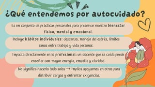 Es un conjunto de prácticas personales para preservar nuestro bienestar
físico, mental y emocional.
¿Qué entendemos por autocuidado?
Incluye hábitos individuales: descanso, manejo del estrés, límites
sanos entre trabajo y vida personal.
Impacta directamente en lo profesional: un docente que se cuida puede
enseñar con mayor energía, empatía y claridad.
No significa hacerlo todo solos →implica apoyarnos en otros para
distribuir cargas y enfrentar exigencias.
 