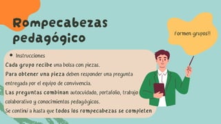 Rompecabezas
pedagógico
Instrucciones
Cada grupo recibe una bolsa con piezas.
Para obtener una pieza deben responder una pregunta
entregada por el equipo de convivencia.
Las preguntas combinan autocuidado, portafolio, trabajo
colaborativo y conocimientos pedagógicos.
Se continúa hasta que todos los rompecabezas se completen
Formen grupos!!
 
