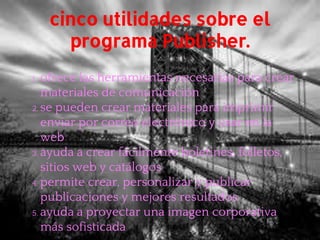 cinco utilidades sobre el
programa Publisher.
1. ofrece las herramientas necesarias para crear
materiales de comunicación
2. se pueden crear materiales para imprimir
enviar por correo electrónico y usar en la
web
3. ayuda a crear fácilmente boletines, folletos,
sitios web y catálogos
4. permite crear, personalizar y publicar
publicaciones y mejores resultados
5. ayuda a proyectar una imagen corporativa
más sofisticada
 