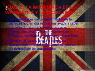 ¿CUAL ES LA IMPORTANCIA DE LA
INFORMÁTICA Y LA TECNOLOGÍA?
⦿La tecnología es parte fundamental de la
sociedad hoy en día ya que nos ayuda a saber
lo que está pasando en otros países o
lugares. Nos ayuda a comunicarnos con
personas, familiares y amigos que estén lejos
⦿La informática nos ayuda a tener una
comunicación mucho más avanzada que en
los tiempos de los antepasados
 
