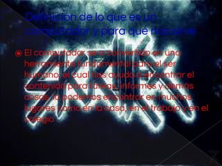 Definición de lo que es un
computador y para qué nos sirve
⦿ El computador se a convertido en una
herramienta fundamental para el ser
humano, el cual nos ayuda a encontrar el
contenido para tareas, informes y demás
cosas lo podemos encontrar en muchos
lugares como en la casa, en el trabajo y en el
colegio
 