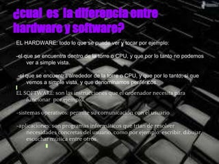 ¿cual es la diferencia entre
hardware y software?
EL HARDWARE: todo lo que se puede ver y tocar por ejemplo:
-el que se encuentra dentro de la torre o CPU, y que por lo tanto no podemos
ver a simple vista.
-el que se encuentra alrededor de la torre o CPU, y que por lo tanto, si que
vemos a simple vista, y que denominamos periféricos.
EL SOFTWARE: son las instrucciones que el ordenador necesita para
funcionar por ejemplo:
-sistemas operativos: permite su comunicación con el usuario
-aplicaciones: son programas informáticos que trtan de resolver
necesidades concretas del usuario, como por ejemplo: escribir, dibujar,
escuchar música entre otros.
 