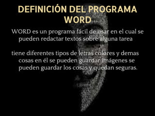 DEFINICIÓN DEL PROGRAMA
WORD
WORD es un programa fácil de usar en el cual se
pueden redactar textos sobre alguna tarea
tiene diferentes tipos de letras colores y demas
cosas en él se pueden guardar imágenes se
pueden guardar los cosas y quedan seguras.
 