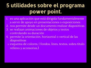 5 utilidades sobre el programa
power point.
1. es una aplicación que está dirigida fundamentalmente
a servir de apoyo en presentaciones o exposiciones
2. nos permite desde un documento realizar diapositivas
3. se realizan animaciones de objetos y textos
controlando su duración
4. permite la orientación, horizontal o vertical de las
diapositivas
5. esquema de colores, ( fondos, lines, textos, sobra titulo
relleno y accesorios.)
 
