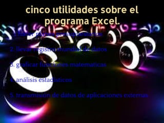 cinco utilidades sobre el
programa Excel.
1. hacer planes presupuestarios
2. llevar registro mundial de datos
3. graficar funciones matematicas
4. análisis estadísticos
5. transmisión de datos de aplicaciones externas
 