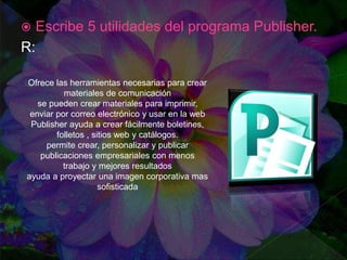  Escribe 5 utilidades del programa Publisher.
R:
Ofrece las herramientas necesarias para crear
materiales de comunicación
se pueden crear materiales para imprimir,
enviar por correo electrónico y usar en la web
Publisher ayuda a crear fácilmente boletines,
folletos , sitios web y catálogos.
permite crear, personalizar y publicar
publicaciones empresariales con menos
trabajo y mejores resultados
ayuda a proyectar una imagen corporativa mas
sofisticada
 