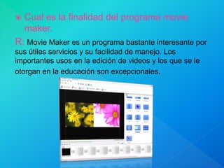  Cual es la finalidad del programa movie
maker.
R: Movie Maker es un programa bastante interesante por
sus útiles servicios y su facilidad de manejo. Los
importantes usos en la edición de videos y los que se le
otorgan en la educación son excepcionales.
 